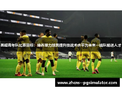 英超青年队比赛目标：培养潜力球员提升技战术水平为未来一线队输送人才