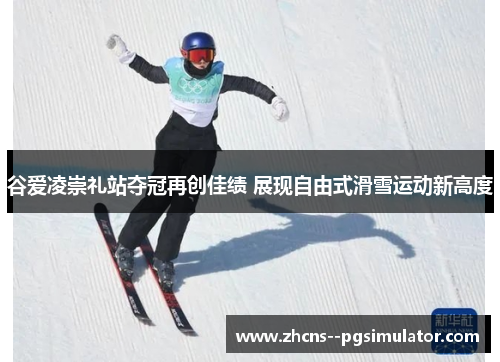 谷爱凌崇礼站夺冠再创佳绩 展现自由式滑雪运动新高度