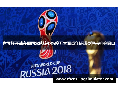 世界杯开战在即国家队核心伤停五大看点年轻球员迎来机会窗口 世界杯开战在即国家队核心伤停五大看点年轻球员迎来机会窗口