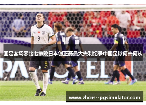 国足客场零比七惨败日本创正赛最大失利纪录中国足球何去何从 国足客场零比七惨败日本创正赛最大失利纪录中国足球何去何从
