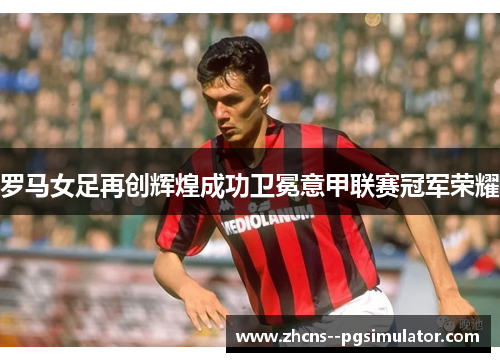 罗马女足再创辉煌成功卫冕意甲联赛冠军荣耀